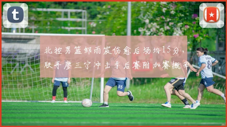 北控男篮邹雨宸伤愈后场均15分,联手廖三宁冲击季后赛附加赛概率大增
