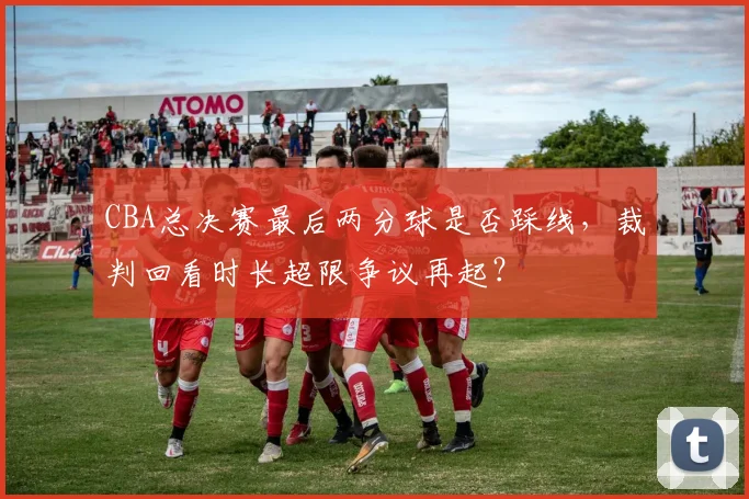 CBA总决赛最后两分球是否踩线，裁判回看时长超限争议再起？