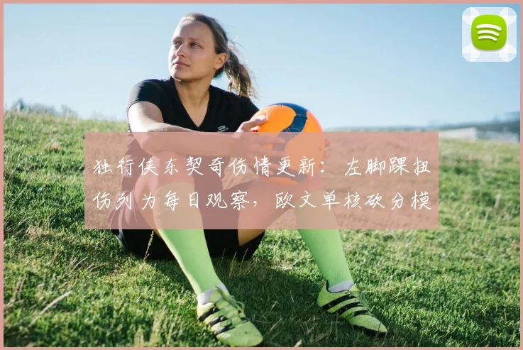独行侠东契奇伤情更新:左脚踝扭伤列为每日观察,欧文单核砍分模式开启
