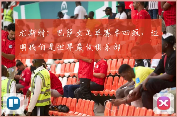 尤斯特：巴萨女足单赛季四冠，证明我们是世界最佳俱乐部
