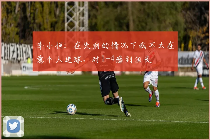 李小恒:在失利的情况下我不太在意个人进球,对1-4感到沮丧