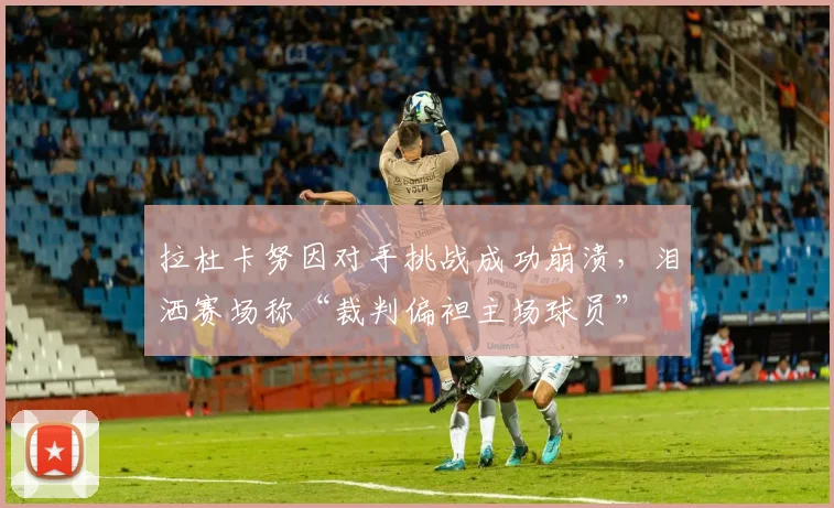 拉杜卡努因对手挑战成功崩溃,泪洒赛场称“裁判偏袒主场球员”