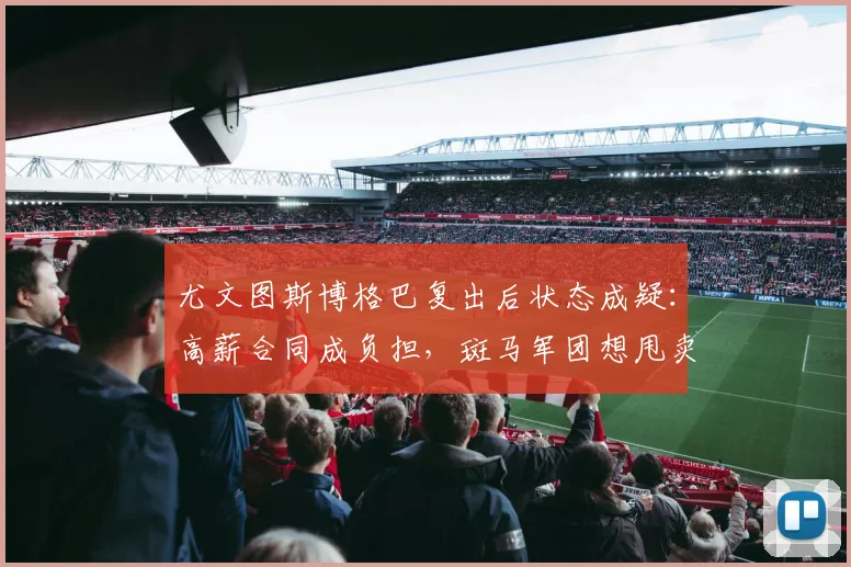 尤文图斯博格巴复出后状态成疑：高薪合同成负担，斑马军团想甩卖？