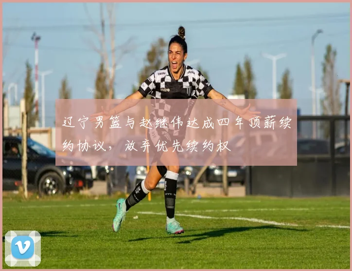 辽宁男篮与赵继伟达成四年顶薪续约协议,放弃优先续约权