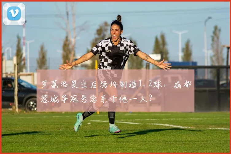 罗慕洛复出后场均制造1.2球,成都蓉城争冠悬念系于他一人?