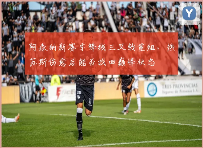 阿森纳新赛季锋线三叉戟重组，热苏斯伤愈后能否找回巅峰状态