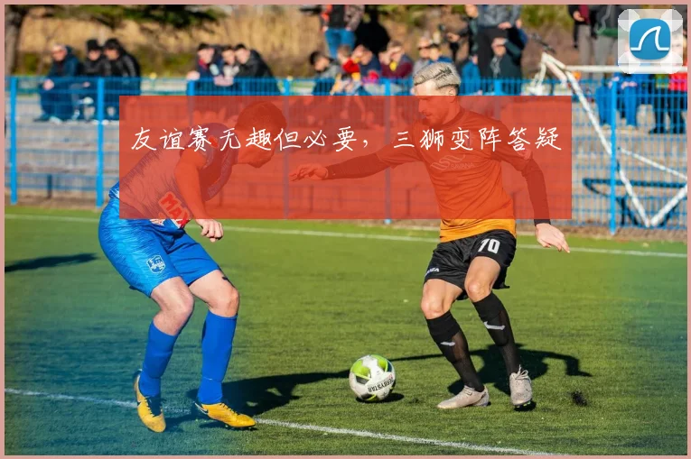友谊赛无趣但必要，三狮变阵答疑