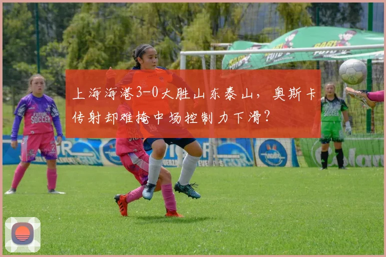 上海海港3-0大胜山东泰山，奥斯卡传射却难掩中场控制力下滑？