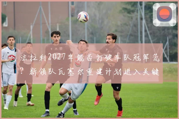 法拉利2027年能否打破车队冠军荒？新领队瓦塞尔重建计划进入关键期
