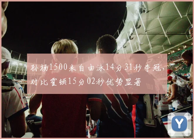 孙杨1500米自由泳14分31秒夺冠，对比霍顿15分02秒优势显著