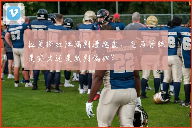 拉莫斯红牌漏判遭炮轰，皇马晋级是实力还是裁判偏袒？